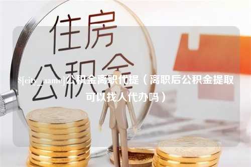 南通公积金离职代提（离职后公积金提取可以找人代办吗）